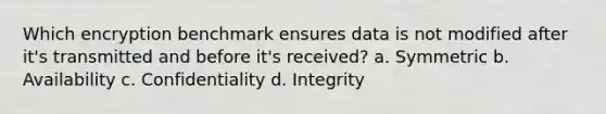 Which encryption benchmark ensures data is not modified after it's transmitted and before it's received? a. Symmetric b. Availability c. Confidentiality d. Integrity