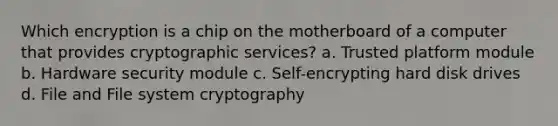 Which encryption is a chip on the motherboard of a computer that provides cryptographic services? a. Trusted platform module b. Hardware security module c. Self-encrypting hard disk drives d. File and File system cryptography