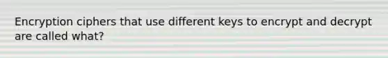 Encryption ciphers that use different keys to encrypt and decrypt are called what?