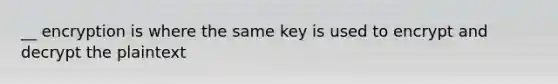 __ encryption is where the same key is used to encrypt and decrypt the plaintext