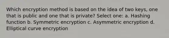 Which encryption method is based on the idea of two keys, one that is public and one that is private? Select one: a. Hashing function b. Symmetric encryption c. Asymmetric encryption d. Elliptical curve encryption