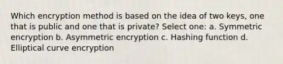 Which encryption method is based on the idea of two keys, one that is public and one that is private? Select one: a. Symmetric encryption b. Asymmetric encryption c. Hashing function d. Elliptical curve encryption