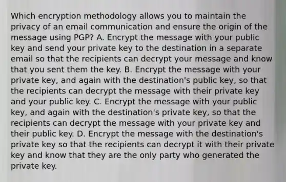 Which encryption methodology allows you to maintain the privacy of an email communication and ensure the origin of the message using PGP? A. Encrypt the message with your public key and send your private key to the destination in a separate email so that the recipients can decrypt your message and know that you sent them the key. B. Encrypt the message with your private key, and again with the destination's public key, so that the recipients can decrypt the message with their private key and your public key. C. Encrypt the message with your public key, and again with the destination's private key, so that the recipients can decrypt the message with your private key and their public key. D. Encrypt the message with the destination's private key so that the recipients can decrypt it with their private key and know that they are the only party who generated the private key.