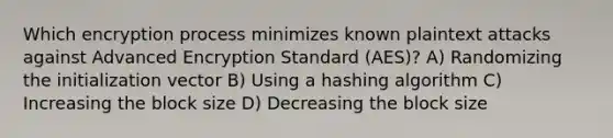 Which encryption process minimizes known plaintext attacks against Advanced Encryption Standard (AES)? A) Randomizing the initialization vector B) Using a hashing algorithm C) Increasing the block size D) Decreasing the block size