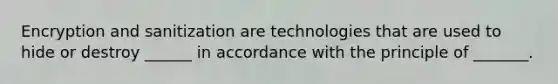 Encryption and sanitization are technologies that are used to hide or destroy ______ in accordance with the principle of _______.