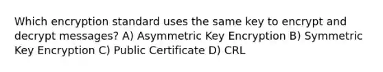 Which encryption standard uses the same key to encrypt and decrypt messages? A) Asymmetric Key Encryption B) Symmetric Key Encryption C) Public Certificate D) CRL