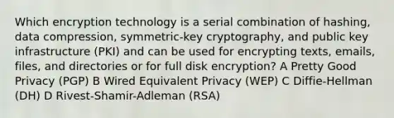 Which encryption technology is a serial combination of hashing, data compression, symmetric-key cryptography, and public key infrastructure (PKI) and can be used for encrypting texts, emails, files, and directories or for full disk encryption? A Pretty Good Privacy (PGP) B Wired Equivalent Privacy (WEP) C Diffie-Hellman (DH) D Rivest-Shamir-Adleman (RSA)