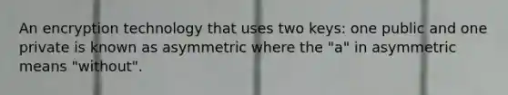 An encryption technology that uses two keys: one public and one private is known as asymmetric where the "a" in asymmetric means "without".