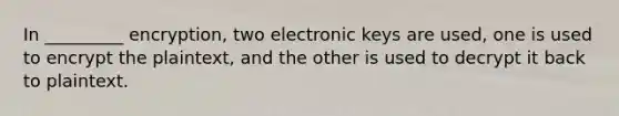 In _________ encryption, two electronic keys are used, one is used to encrypt the plaintext, and the other is used to decrypt it back to plaintext.