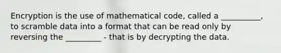 Encryption is the use of mathematical code, called a __________, to scramble data into a format that can be read only by reversing the _________ - that is by decrypting the data.