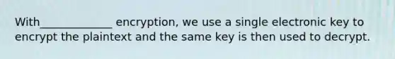 With_____________ encryption, we use a single electronic key to encrypt the plaintext and the same key is then used to decrypt.