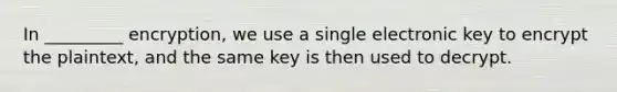 In _________ encryption, we use a single electronic key to encrypt the plaintext, and the same key is then used to decrypt.