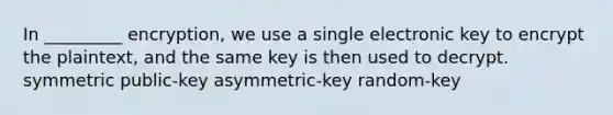 In _________ encryption, we use a single electronic key to encrypt the plaintext, and the same key is then used to decrypt. symmetric public-key asymmetric-key random-key