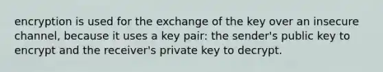 encryption is used for the exchange of the key over an insecure channel, because it uses a key pair: the sender's public key to encrypt and the receiver's private key to decrypt.