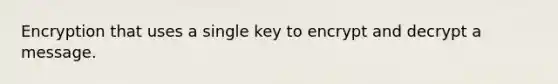 Encryption that uses a single key to encrypt and decrypt a message.