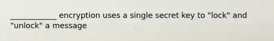 ____________ encryption uses a single secret key to "lock" and "unlock" a message