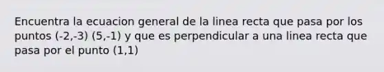 Encuentra la ecuacion general de la linea recta que pasa por los puntos (-2,-3) (5,-1) y que es perpendicular a una linea recta que pasa por el punto (1,1)