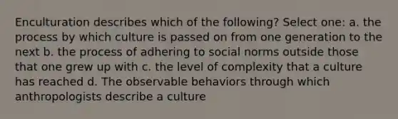 Enculturation describes which of the following? Select one: a. the process by which culture is passed on from one generation to the next b. the process of adhering to social norms outside those that one grew up with c. the level of complexity that a culture has reached d. The observable behaviors through which anthropologists describe a culture