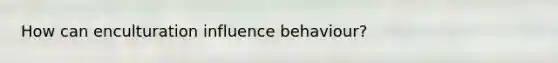 How can enculturation influence behaviour?