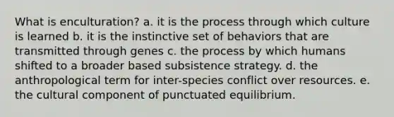 What is enculturation? a. it is the process through which culture is learned b. it is the instinctive set of behaviors that are transmitted through genes c. the process by which humans shifted to a broader based subsistence strategy. d. the anthropological term for inter-species conflict over resources. e. the cultural component of punctuated equilibrium.