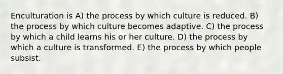 Enculturation is A) the process by which culture is reduced. B) the process by which culture becomes adaptive. C) the process by which a child learns his or her culture. D) the process by which a culture is transformed. E) the process by which people subsist.