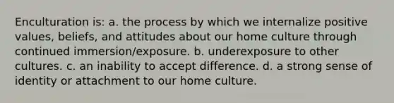 Enculturation is: a. the process by which we internalize positive values, beliefs, and attitudes about our home culture through continued immersion/exposure. b. underexposure to other cultures. c. an inability to accept difference. d. a strong sense of identity or attachment to our home culture.