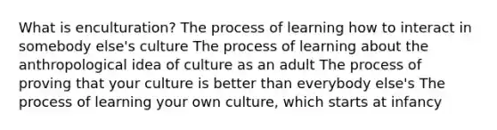 What is enculturation? The process of learning how to interact in somebody else's culture The process of learning about the anthropological idea of culture as an adult The process of proving that your culture is better than everybody else's The process of learning your own culture, which starts at infancy