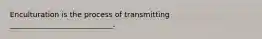 Enculturation is the process of transmitting ____________________________.