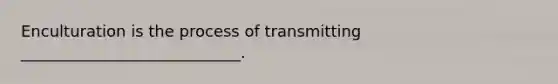 Enculturation is the process of transmitting ____________________________.