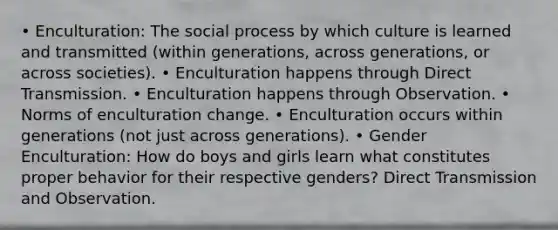 • Enculturation: The social process by which culture is learned and transmitted (within generations, across generations, or across societies). • Enculturation happens through Direct Transmission. • Enculturation happens through Observation. • Norms of enculturation change. • Enculturation occurs within generations (not just across generations). • Gender Enculturation: How do boys and girls learn what constitutes proper behavior for their respective genders? Direct Transmission and Observation.