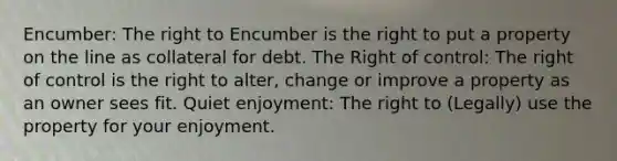 Encumber: The right to Encumber is the right to put a property on the line as collateral for debt. The Right of control: The right of control is the right to alter, change or improve a property as an owner sees fit. Quiet enjoyment: The right to (Legally) use the property for your enjoyment.