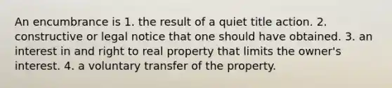 An encumbrance is 1. the result of a quiet title action. 2. constructive or legal notice that one should have obtained. 3. an interest in and right to real property that limits the owner's interest. 4. a voluntary transfer of the property.