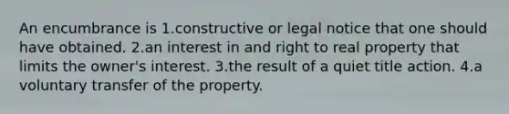 An encumbrance is 1.constructive or legal notice that one should have obtained. 2.an interest in and right to real property that limits the owner's interest. 3.the result of a quiet title action. 4.a voluntary transfer of the property.