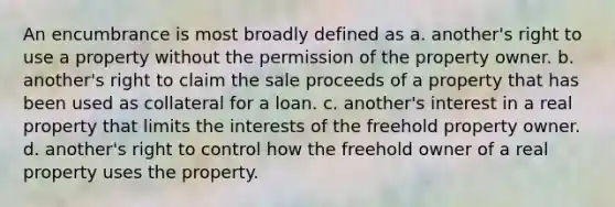 An encumbrance is most broadly defined as a. another's right to use a property without the permission of the property owner. b. another's right to claim the sale proceeds of a property that has been used as collateral for a loan. c. another's interest in a real property that limits the interests of the freehold property owner. d. another's right to control how the freehold owner of a real property uses the property.