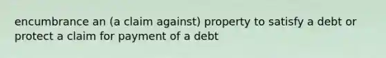 encumbrance an (a claim against) property to satisfy a debt or protect a claim for payment of a debt