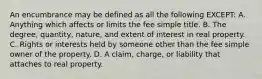 An encumbrance may be defined as all the following EXCEPT: A. Anything which affects or limits the fee simple title. B. The degree, quantity, nature, and extent of interest in real property. C. Rights or interests held by someone other than the fee simple owner of the property. D. A claim, charge, or liability that attaches to real property.