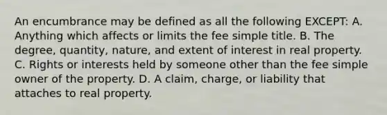 An encumbrance may be defined as all the following EXCEPT: A. Anything which affects or limits the fee simple title. B. The degree, quantity, nature, and extent of interest in real property. C. Rights or interests held by someone other than the fee simple owner of the property. D. A claim, charge, or liability that attaches to real property.