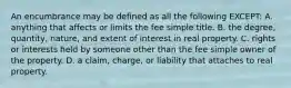 An encumbrance may be defined as all the following EXCEPT: A. anything that affects or limits the fee simple title. B. the degree, quantity, nature, and extent of interest in real property. C. rights or interests held by someone other than the fee simple owner of the property. D. a claim, charge, or liability that attaches to real property.