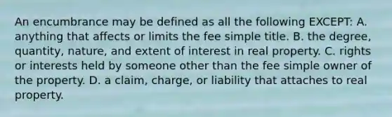 An encumbrance may be defined as all the following EXCEPT: A. anything that affects or limits the fee simple title. B. the degree, quantity, nature, and extent of interest in real property. C. rights or interests held by someone other than the fee simple owner of the property. D. a claim, charge, or liability that attaches to real property.