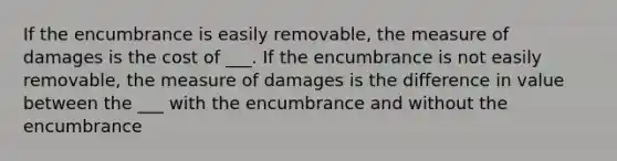 If the encumbrance is easily removable, the measure of damages is the cost of ___. If the encumbrance is not easily removable, the measure of damages is the difference in value between the ___ with the encumbrance and without the encumbrance