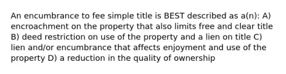 An encumbrance to fee simple title is BEST described as a(n): A) encroachment on the property that also limits free and clear title B) deed restriction on use of the property and a lien on title C) lien and/or encumbrance that affects enjoyment and use of the property D) a reduction in the quality of ownership