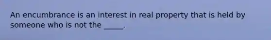 An encumbrance is an interest in real property that is held by someone who is not the _____.