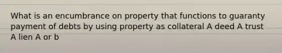 What is an encumbrance on property that functions to guaranty payment of debts by using property as collateral A deed A trust A lien A or b