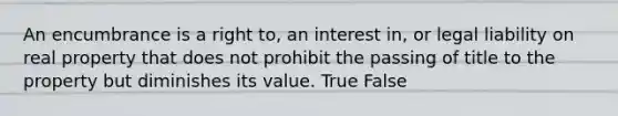 An encumbrance is a right to, an interest in, or legal liability on real property that does not prohibit the passing of title to the property but diminishes its value. True False