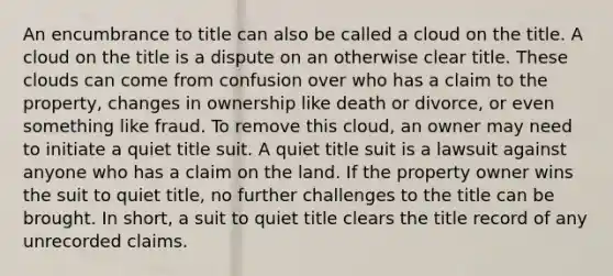 An encumbrance to title can also be called a cloud on the title. A cloud on the title is a dispute on an otherwise clear title. These clouds can come from confusion over who has a claim to the property, changes in ownership like death or divorce, or even something like fraud. To remove this cloud, an owner may need to initiate a quiet title suit. A quiet title suit is a lawsuit against anyone who has a claim on the land. If the property owner wins the suit to quiet title, no further challenges to the title can be brought. In short, a suit to quiet title clears the title record of any unrecorded claims.