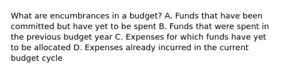 What are encumbrances in a budget? A. Funds that have been committed but have yet to be spent B. Funds that were spent in the previous budget year C. Expenses for which funds have yet to be allocated D. Expenses already incurred in the current budget cycle