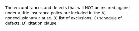 The encumbrances and defects that will NOT be insured against under a title insurance policy are included in the A) nonexclusionary clause. B) list of exclusions. C) schedule of defects. D) citation clause.