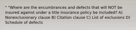 " "Where are the encumbrances and defects that will NOT be insured against under a title insurance policy be included? A) Nonexclusionary clause B) Citation clause C) List of exclusions D) Schedule of defects