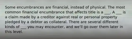 Some encumbrances are financial, instead of physical. The most common financial encumbrance that affects title is a ___. A ___ is a claim made by a creditor against real or personal property pledged by a debtor as collateral. There are several different kinds of ___ you may encounter, and we'll go over them later in this level.