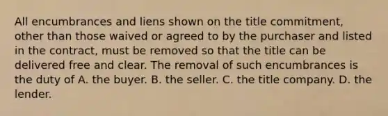 All encumbrances and liens shown on the title commitment, other than those waived or agreed to by the purchaser and listed in the contract, must be removed so that the title can be delivered free and clear. The removal of such encumbrances is the duty of A. the buyer. B. the seller. C. the title company. D. the lender.